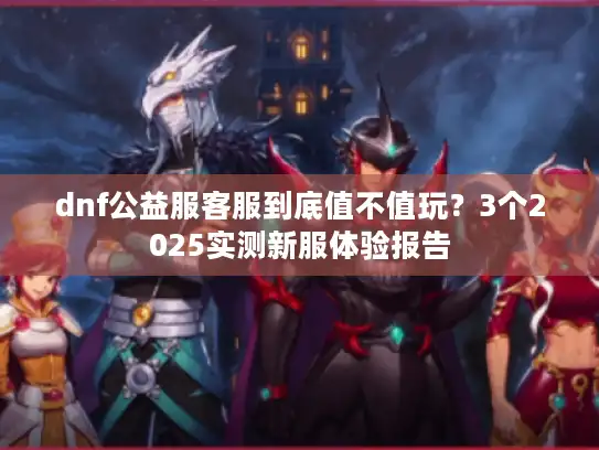 dnf公益服客服到底值不值玩？3个2025实测新服体验报告