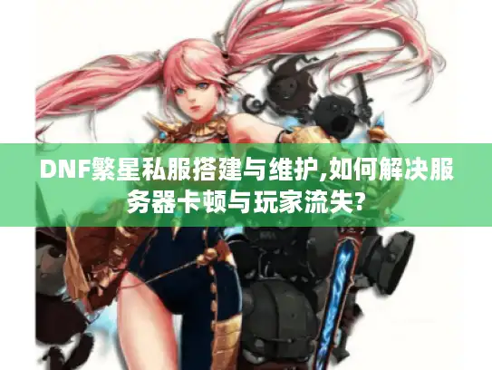 DNF繁星私服搭建与维护,如何解决服务器卡顿与玩家流失?