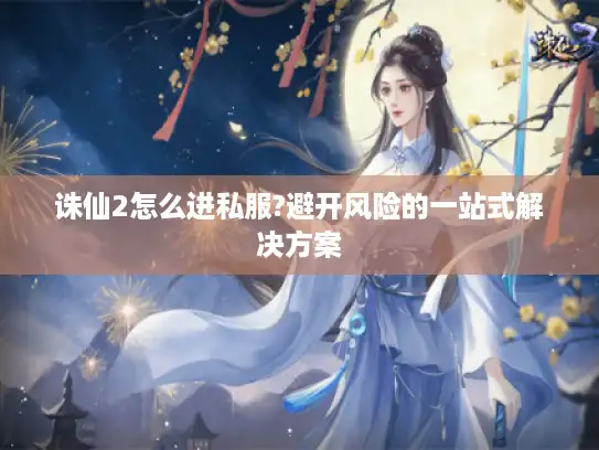 诛仙2怎么进私服?避开风险的一站式解决方案