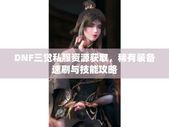 DNF三觉私服资源获取，稀有装备速刷与技能攻略