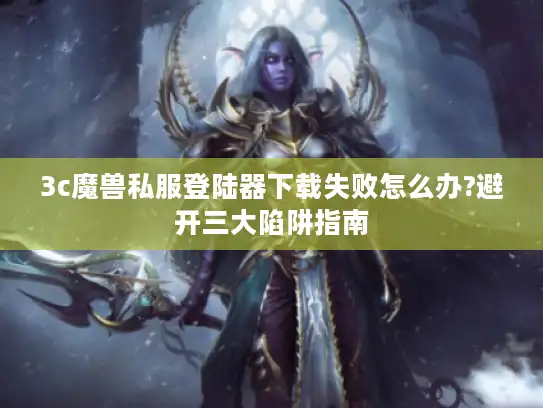 3c魔兽私服登陆器下载失败怎么办?避开三大陷阱指南