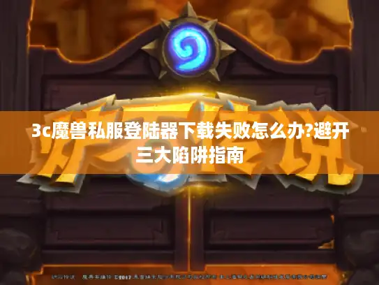 3c魔兽私服登陆器下载失败怎么办?避开三大陷阱指南