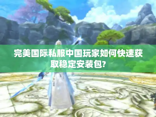 完美国际私服中国玩家如何快速获取稳定安装包?
