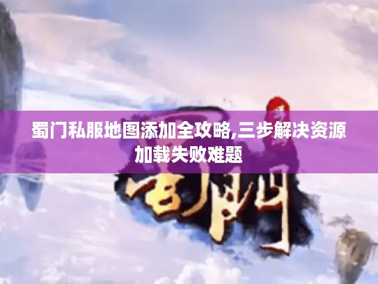 蜀门私服地图添加全攻略,三步解决资源加载失败难题