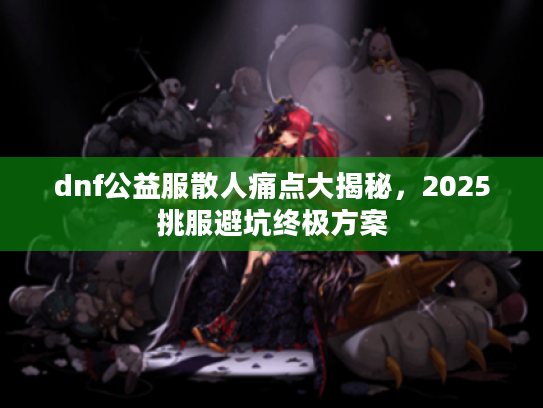 dnf公益服散人痛点大揭秘，2025挑服避坑终极方案