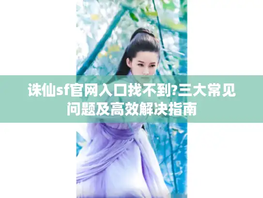 诛仙sf官网入口找不到?三大常见问题及高效解决指南