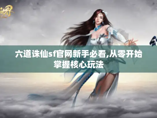 六道诛仙sf官网新手必看,从零开始掌握核心玩法 六道诛仙sf官网新手必看,从零开始掌握核心玩法