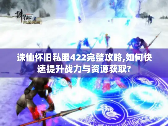 诛仙怀旧私服422完整攻略,如何快速提升战力与资源获取?