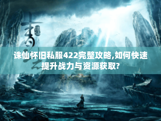 诛仙怀旧私服422完整攻略,如何快速提升战力与资源获取?