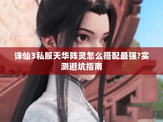 诛仙3私服天华阵灵怎么搭配最强?实测避坑指南