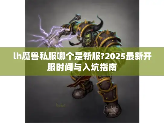 lh魔兽私服哪个是新服?2025最新开服时间与入坑指南