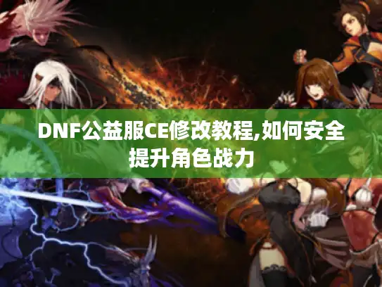 DNF公益服CE修改教程,如何安全提升角色战力