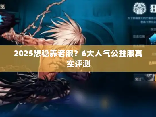 2025想稳养老服?6大人气公益服真实评测 2025想稳养老服?6大人气公益服真实评测