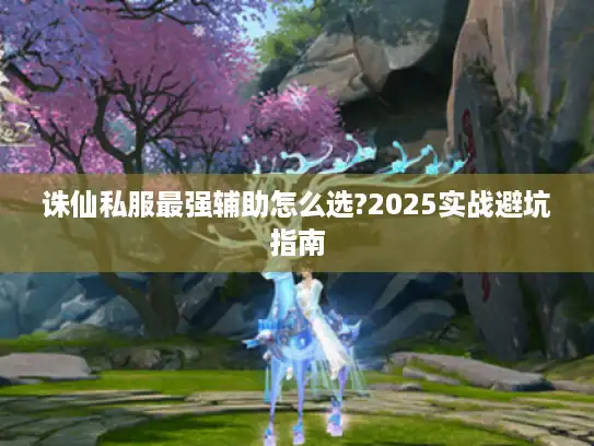 诛仙私服最强辅助怎么选?2025实战避坑指南
