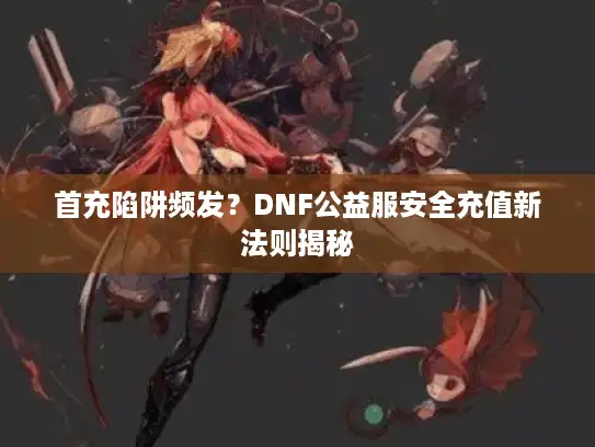 首充陷阱频发？DNF公益服安全充值新法则揭秘