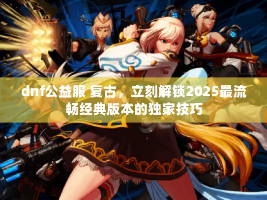 dnf公益服 复古,立刻解锁2025最流畅经典版本的独家技巧 dnf公益服 复古,立刻解锁2025最流畅经典版本的独家技巧