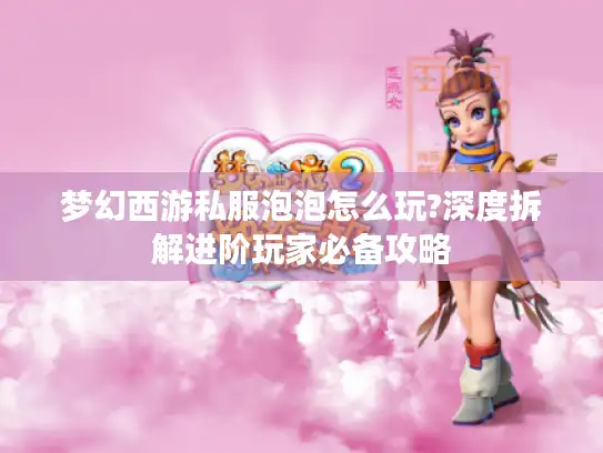 梦幻西游私服泡泡怎么玩?深度拆解进阶玩家必备攻略