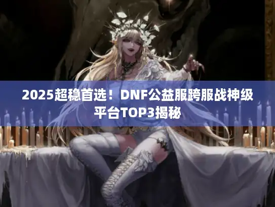 2025超稳首选！DNF公益服跨服战神级平台TOP3揭秘