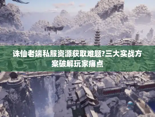 诛仙老端私服资源获取难题?三大实战方案破解玩家痛点