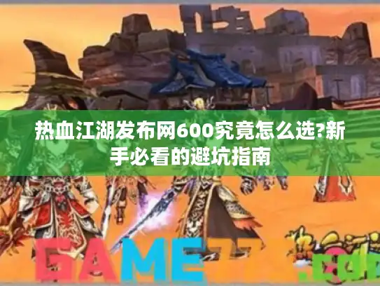 热血江湖发布网600究竟怎么选?新手必看的避坑指南 热血江湖发布网600究竟怎么选?新手必看的避坑指南