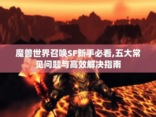 魔兽世界召唤SF新手必看,五大常见问题与高效解决指南 魔兽世界召唤SF新手必看,五大常见问题与高效解决指南