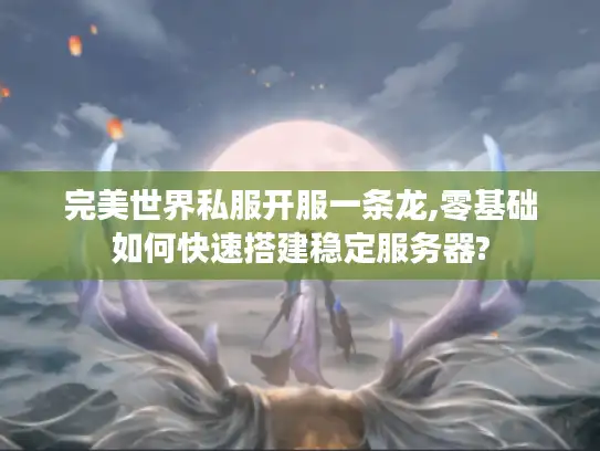 完美世界私服开服一条龙,零基础如何快速搭建稳定服务器?