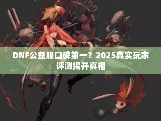 DNF公益服口碑第一?2025真实玩家评测揭开真相 DNF公益服口碑第一?2025真实玩家评测揭开真相