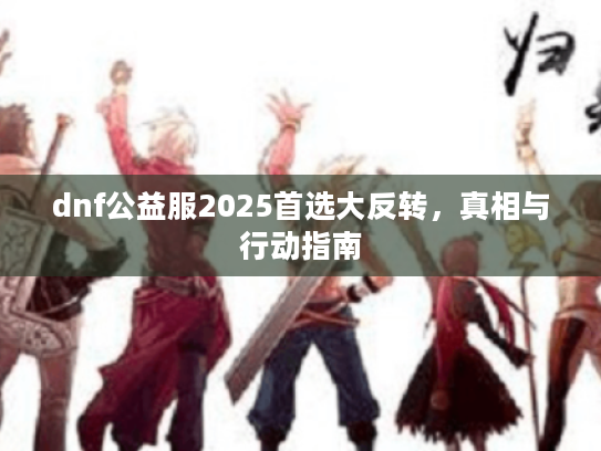 dnf公益服2025首选大反转,真相与行动指南 dnf公益服2025首选大反转,真相与行动指南