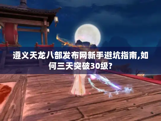 遵义天龙八部发布网新手避坑指南,如何三天突破30级?