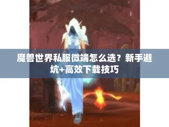 魔兽世界私服微端怎么选?新手避坑+高效下载技巧 魔兽世界私服微端怎么选?新手避坑+高效下载技巧