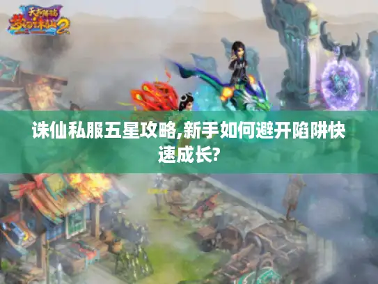 诛仙私服五星攻略,新手如何避开陷阱快速成长?