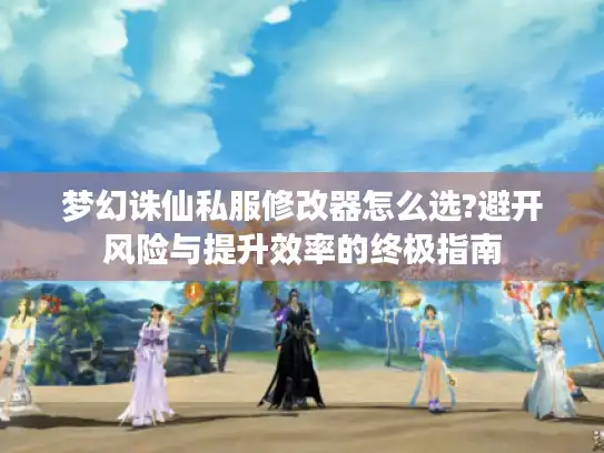梦幻诛仙私服修改器怎么选?避开风险与提升效率的终极指南