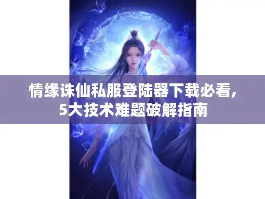 情缘诛仙私服登陆器下载必看,5大技术难题破解指南 情缘诛仙私服登陆器下载必看,5大技术难题破解指南