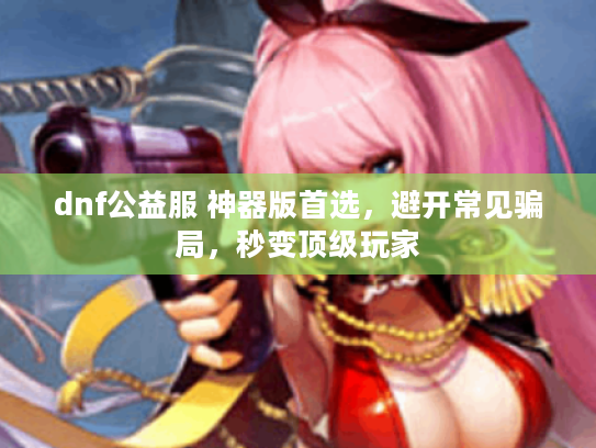 dnf公益服 神器版首选,避开常见骗局,秒变顶级玩家 dnf公益服 神器版首选,避开常见骗局,秒变顶级玩家