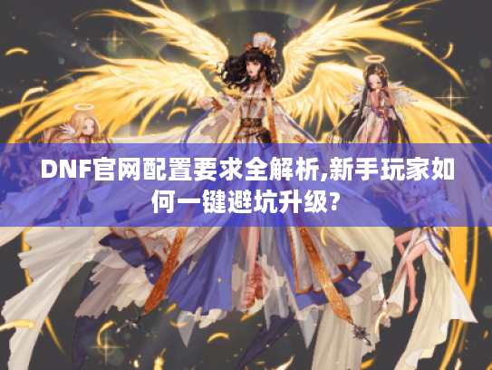 DNF官网配置要求全解析,新手玩家如何一键避坑升级?