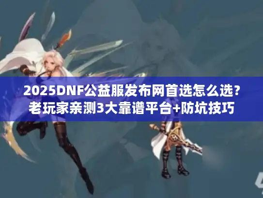 2025DNF公益服发布网首选怎么选？老玩家亲测3大靠谱平台+防坑技巧
