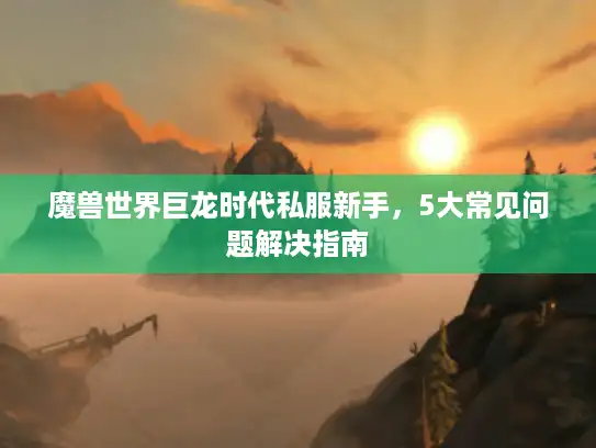 魔兽世界巨龙时代私服新手，5大常见问题解决指南