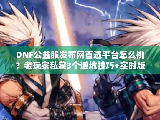 DNF公益服发布网首选平台怎么挑？老玩家私藏3个避坑技巧+实时版本榜单