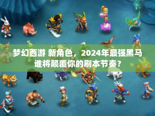 梦幻西游 新角色，2024年最强黑马谁将颠覆你的刷本节奏？