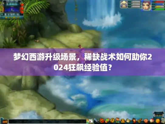 梦幻西游升级场景，稀缺战术如何助你2024狂飙经验值？