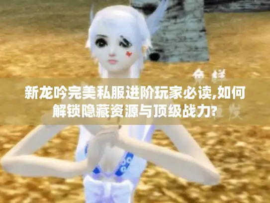新龙吟完美私服进阶玩家必读,如何解锁隐藏资源与顶级战力?