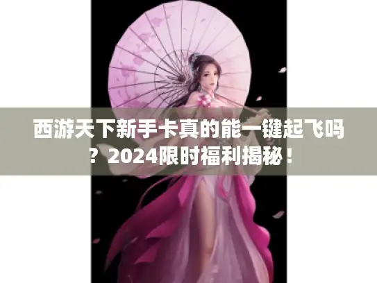 西游天下新手卡真的能一键起飞吗？2024限时福利揭秘！