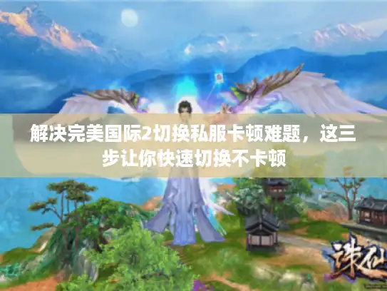 解决完美国际2切换私服卡顿难题，这三步让你快速切换不卡顿