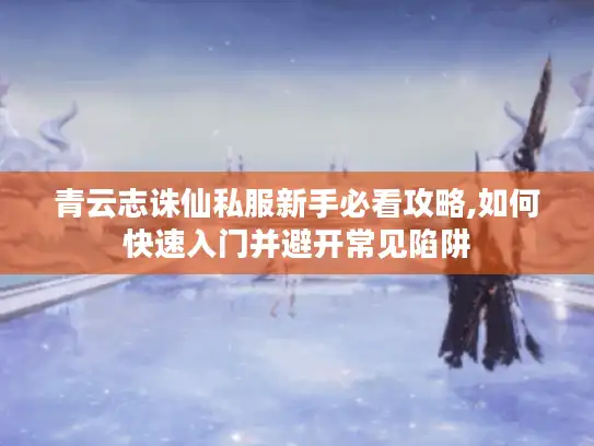 青云志诛仙私服新手必看攻略,如何快速入门并避开常见陷阱
