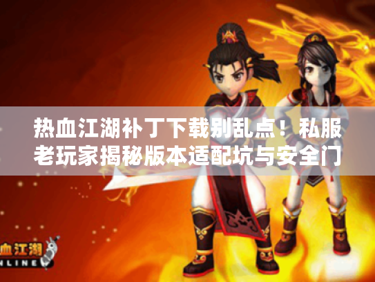 热血江湖补丁下载别乱点！私服老玩家揭秘版本适配坑与安全门道
