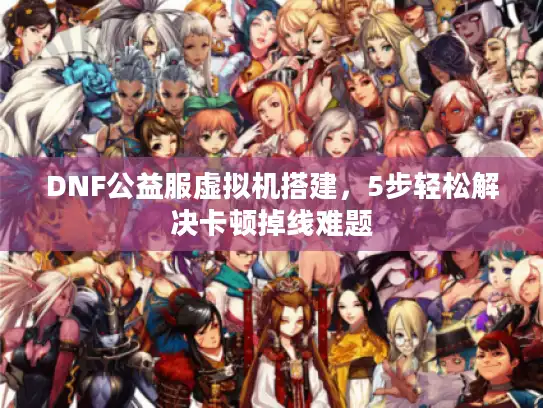 DNF公益服虚拟机搭建,5步轻松解决卡顿掉线难题 DNF公益服虚拟机搭建,5步轻松解决卡顿掉线难题
