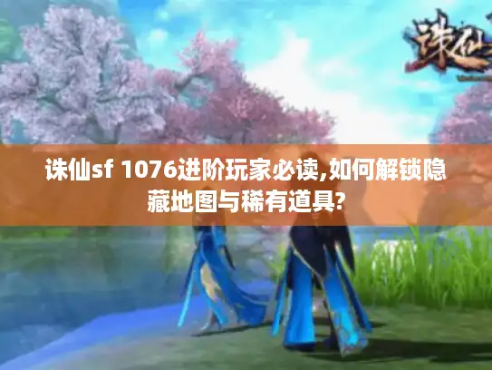 诛仙sf 1076进阶玩家必读,如何解锁隐藏地图与稀有道具?