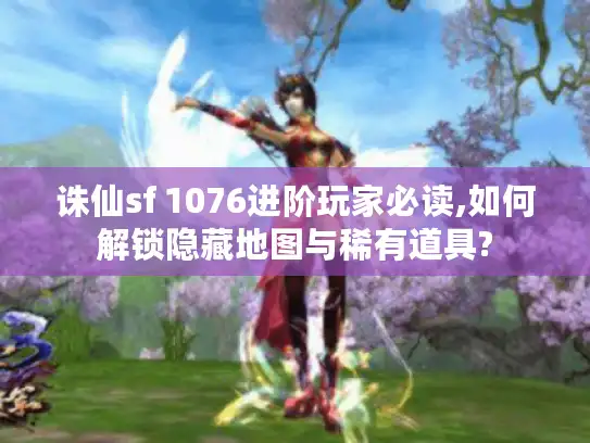 诛仙sf 1076进阶玩家必读,如何解锁隐藏地图与稀有道具?