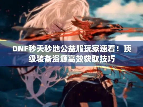 DNF秒天秒地公益服玩家速看！顶级装备资源高效获取技巧