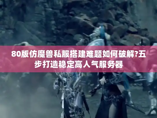 80版仿魔兽私服搭建难题如何破解?五步打造稳定高人气服务器